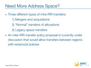 Ingrid Wijte, 6 March
Need More Address Space? 
•  Three different types of intra-RIR transfers:

1) Mergers and acquisitions

2) “Normal” transfers of allocations

3) Legacy space transfers
•  An inter-RIR transfer policy proposal is currently under
discussion that would allow transfers between regions
with reciprocal policies
3
 