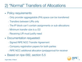 Ingrid Wijte, 6 March
2) “Normal” Transfers of Allocations
•  Policy requirements
–  Only provider aggregatable (PA) space can be transferred
–  Transfers between LIRs only
–  The IP block can’t contain assignments or sub-allocations
–  Minimum transfer size is a /22
–  Receiving LIR must justify need
•  Documentation requested:
–  Signed RIPE NCC Transfer Agreement
–  Company registration papers for both parties
–  RIPE NCC additional allocation (pre)approval for receiver
•  Based on ripe-582, section 5.5

 5
 