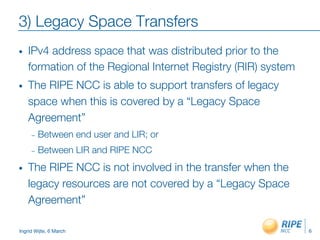 Ingrid Wijte, 6 March
3) Legacy Space Transfers
•  IPv4 address space that was distributed prior to the
formation of the Regional Internet Registry (RIR) system
•  The RIPE NCC is able to support transfers of legacy
space when this is covered by a “Legacy Space
Agreement”
–  Between end user and LIR; or
–  Between LIR and RIPE NCC
•  The RIPE NCC is not involved in the transfer when the
legacy resources are not covered by a “Legacy Space
Agreement”
6
 