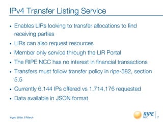 Ingrid Wijte, 6 March
IPv4 Transfer Listing Service
•  Enables LIRs looking to transfer allocations to ﬁnd
receiving parties
•  LIRs can also request resources
•  Member only service through the LIR Portal
•  The RIPE NCC has no interest in ﬁnancial transactions
•  Transfers must follow transfer policy in ripe-582, section
5.5
•  Currently 6,144 IPs offered vs 1,714,176 requested
•  Data available in JSON format
7
 
