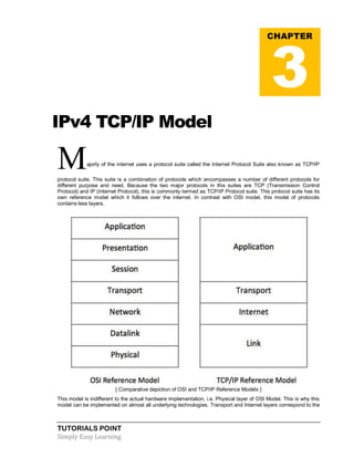 TUTORIALS POINT
Simply Easy Learning
IPv4 TCP/IP Model
Majorly of the internet uses a protocol suite called the Internet Protocol Suite also known as TCP/IP
protocol suite. This suite is a combination of protocols which encompasses a number of different protocols for
different purpose and need. Because the two major protocols in this suites are TCP (Transmission Control
Protocol) and IP (Internet Protocol), this is commonly termed as TCP/IP Protocol suite. This protocol suite has its
own reference model which it follows over the internet. In contrast with OSI model, this model of protocols
contains less layers.
[ Comparative depiction of OSI and TCP/IP Reference Models ]
This model is indifferent to the actual hardware implementation, i.e. Physical layer of OSI Model. This is why this
model can be implemented on almost all underlying technologies. Transport and Internet layers correspond to the
CHAPTER
3
 