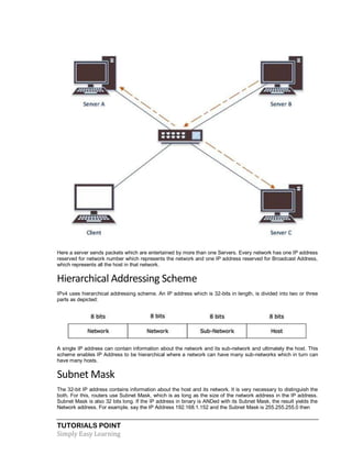 TUTORIALS POINT
Simply Easy Learning
Here a server sends packets which are entertained by more than one Servers. Every network has one IP address
reserved for network number which represents the network and one IP address reserved for Broadcast Address,
which represents all the host in that network.
Hierarchical Addressing Scheme
IPv4 uses hierarchical addressing scheme. An IP address which is 32-bits in length, is divided into two or three
parts as depicted:
A single IP address can contain information about the network and its sub-network and ultimately the host. This
scheme enables IP Address to be hierarchical where a network can have many sub-networks which in turn can
have many hosts.
Subnet Mask
The 32-bit IP address contains information about the host and its network. It is very necessary to distinguish the
both. For this, routers use Subnet Mask, which is as long as the size of the network address in the IP address.
Subnet Mask is also 32 bits long. If the IP address in binary is ANDed with its Subnet Mask, the result yields the
Network address. For example, say the IP Address 192.168.1.152 and the Subnet Mask is 255.255.255.0 then
 