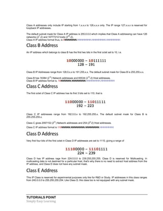 TUTORIALS POINT
Simply Easy Learning
Class A addresses only include IP starting from 1.x.x.x to 126.x.x.x only. The IP range 127.x.x.x is reserved for
loopback IP addresses.
The default subnet mask for Class A IP address is 255.0.0.0 which implies that Class A addressing can have 126
networks (2
7
-2) and 16777214 hosts (2
24
-2).
Class A IP address format thus, is 0NNNNNNN.HHHHHHHH.HHHHHHHH.HHHHHHHH
Class B Address
An IP address which belongs to class B has the first two bits in the first octet set to 10, i.e.
Class B IP Addresses range from 128.0.x.x to 191.255.x.x. The default subnet mask for Class B is 255.255.x.x.
Class B has 16384 (2
14
) Network addresses and 65534 (2
16
-2) Host addresses.
Class B IP address format is, 10NNNNNN.NNNNNNNN.HHHHHHHH.HHHHHHHH
Class C Address
The first octet of Class C IP address has its first 3 bits set to 110, that is
Class C IP addresses range from 192.0.0.x to 192.255.255.x. The default subnet mask for Class B is
255.255.255.x.
Class C gives 2097152 (2
21
) Network addresses and 254 (2
8
-2) Host addresses.
Class C IP address format is 110NNNNN.NNNNNNNN.NNNNNNNN.HHHHHHHH
Class D Address
Very first four bits of the first octet in Class D IP addresses are set to 1110, giving a range of
Class D has IP address rage from 224.0.0.0 to 239.255.255.255. Class D is reserved for Multicasting. In
multicasting data is not destined for a particular host, that's why there is no need to extract host address from the
IP address, and Class D does not have any subnet mask.
Class E Address
This IP Class is reserved for experimental purposes only like for R&D or Study. IP addresses in this class ranges
from 240.0.0.0 to 255.255.255.254. Like Class D, this class too is not equipped with any subnet mask.
 