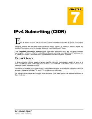 TUTORIALS POINT
Simply Easy Learning
IPv4 Subnetting (CIDR)
Each IP class is equipped with its own default subnet mask which bounds that IP class to have prefixed
number of Networks and prefixed number of Hosts per network. Classful IP addressing does not provide any
flexibility of having less number of Hosts per Network or more Networks per IP Class.
CIDR or Classless Inter Domain Routing provides the flexibility of borrowing bits of Host part of the IP address
and using them as Network in Network, called Subnet. By using subnetting, one single Class A IP addresses can
be used to have smaller sub-networks which provides better network management capabilities.
Class A Subnets
In Class A, only the first octet is used as Network identifier and rest of three octets are used to be assigned to
Hosts (i.e. 16777214 Hosts per Network). To make more subnet in Class A, bits from Host part are borrowed and
the subnet mask is changed accordingly.
For example, if one MSB (Most Significant Bit) is borrowed from host bits of second octet and added to Network
address, it creates two Subnets (2
1
=2) with (2
23
-2) 8388606 Hosts per Subnet.
The Subnet mask is changed accordingly to reflect subnetting. Given below is a list of all possible combination of
Class A subnets:
CHAPTER
7
 