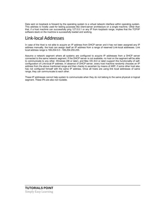 TUTORIALS POINT
Simply Easy Learning
Data sent on loopback is forward by the operating system to a virtual network interface within operating system.
This address is mostly used for testing purposes like client-server architecture on a single machine. Other than
that, if a host machine can successfully ping 127.0.0.1 or any IP from loopback range, implies that the TCP/IP
software stack on the machine is successfully loaded and working.
Link-local Addresses
In case of the Host is not able to acquire an IP address from DHCP server and it has not been assigned any IP
address manually, the host can assign itself an IP address from a range of reserved Link-local addresses. Link
local address range is 169.254.0.0 - 169.254.255.255.
Assume a network segment where all systems are configured to acquire IP addresses from a DHCP server
connected to the same network segment. If the DHCP server is not available, no host on the segment will be able
to communicate to any other. Windows (98 or later), and Mac OS (8.0 or later) support this functionality of self-
configuration of Link-local IP address. In absence of DHCP server, every host machine randomly chooses an IP
address from the above mentioned range and then checks to ascertain by means of ARP, if some other host also
has not configured himself with the same IP address. Once all hosts are using link local addresses of same
range, they can communicate to each other.
These IP addresses cannot help system to communicate when they do not belong to the same physical or logical
segment. These IPs are also not routable.
 