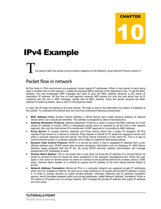 TUTORIALS POINT
Simply Easy Learning
IPv4 Example
This section tells how actual communication happens on the Network using Internet Protocol version 4.
Packet flow in network
All the hosts in IPv4 environment are assigned unique logical IP addresses. When a host wants to send some
data to another host on the network, it needs the physical (MAC) address of the destination host. To get the MAC
address, the host broadcasts ARP message and asks to give the MAC address whoever is the owner of
destination IP address. All the host on that segment receives ARP packet but only the host which has its IP
matching with the one in ARP message, replies with its MAC address. Once the sender receives the MAC
address of receiving station, data is sent on the physical media.
In case, the IP does not belong to the local subnet. The data is sent to the destination by means of Gateway of
the subnet. To understand the packet flow we must first understand following components:
 MAC Address: Media Access Control Address is 48-bit factory hard coded physical address of network
device which can uniquely be identified. This address is assigned by device manufacturers.
 Address Resolution Protocol: Address Resolution Protocol is used to acquire the MAC address of a host
whose IP address is known. ARP is a Broadcast packet which is received by all the host in the network
segment. But only the host whose IP is mentioned in ARP responds to it providing its MAC address.
 Proxy Server: To access Internet, networks use Proxy Server which has a public IP assigned. All PCs
request Proxy Server for a Server on Internet, Proxy Server on behalf of PC sends the request to server and
when it receives response from the Server, the Proxy Server forwards it to the client PC. This is a way to
control Internet access in computer networks and it helps to implement web based policies.
 Dynamic Host Control Protocol: DHCP is a service by which a host is assigned IP address from a pre-
defined address pool. DHCP server also provides necessary information such as Gateway IP, DNS Server
Address, lease assigned with the IP etc. By using DHCP services network administrator can manage
assignment of IP addresses at ease.
 Domain Name System: This is very likely that a user does not know the IP address of a remote Server he
wants to connect to. But he knows the name assigned to it for example, tutorialpoints.com. When the user
types in the name of remote server he wants to connect to the localhost behind the screens sends a DNS
query. Domain Name System is a method to acquire the IP address of the host whose Domain Name is
known.
 Network Address Translation: Almost all PCs in a computer network are assigned private IP addresses
which are not routable on Internet. As soon as a router receives an IP packet with private IP address it drops
it. In order to access Servers on public private address, computer networks use an address translation
service, which translates between public and private addresses, called Network Address Translation. When a
PC sends an IP packet out of a private network, NAT changes the private IP address with public IP address
and vice versa.
CHAPTER
10
 