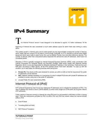TUTORIALS POINT
Simply Easy Learning
IPv4 Summary
The Internet Protocol version 4 was designed to be allocated to approx. 4.3 billion addresses. At the
beginning of Internet this was considered a much wider address space for which there was nothing to worry
about.
The sudden growth in Internet users and its wide spread use has exponentially increase the number of devices
which needs real and unique IP to be able to communicate. Gradually, an IP is required by almost every digital
equipment which were made to ease human life, such as Mobile Phones, Cars and other electronic devices. The
number of devices (other than computers/routers) expanded the demand for extra IP addresses, which were not
considered earlier.
Allocation of IPv4 is globally managed by Internet Assigned Numbers Authority (IANA) under coordination with
Internet Corporation for Assigned Names and Numbers (ICANN). IANA works closely with Regional Internet
Registries, which in turns are responsible for efficiently distribute IP address in their territories. There are five such
RIR exist. According to IANA reports, all the IPv4 address blocks have been allocated. To cope up with the
situation, as an early steps the following practices were being done:
 Private IPs: Few blocks of IPs were declared for private use within a LAN so that the requirement for public
IP addresses can be reduced.
 NAT: Network address translation is a mechanism by which multiple PCs/hosts with private IP addresses are
enabled to access using one or few public IP addresses.
 Unused Public IPs were reclaimed by RIRs.
Internet Protocol v6 (IPv6)
IETF (Internet Engineering Task Force) has redesigned IP addresses and to mitigate the drawbacks of IPv4. The
new IP address has version 6 and is 128-bit address, by which every single inch of the earth can be given millions
of IP addresses.
Today majority of devices running on Internet are using IPv4 and it is not possible to shift them to IPv6 in coming
days. There are mechanisms provided by IPv6, by which IPv4 and IPv6 can coexist unless the Internet entirely
shifts to IPv6:
 Dual IP Stack
 Tunneling (6to4 and 4to6)
 NAT Protocol Translation
CHAPTER
11
 