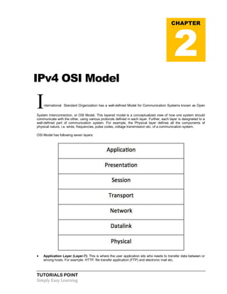 TUTORIALS POINT
Simply Easy Learning
IPv4 OSI Model
International Standard Organization has a well-defined Model for Communication Systems known as Open
System Interconnection, or OSI Model. This layered model is a conceptualized view of how one system should
communicate with the other, using various protocols defined in each layer. Further, each layer is designated to a
well-defined part of communication system. For example, the Physical layer defines all the components of
physical nature, i.e. wires, frequencies, pulse codes, voltage transmission etc. of a communication system.
OSI Model has following seven layers:
 Application Layer (Layer-7): This is where the user application sits who needs to transfer data between or
among hosts. For example: HTTP, file transfer application (FTP) and electronic mail etc.
CHAPTER
2
 