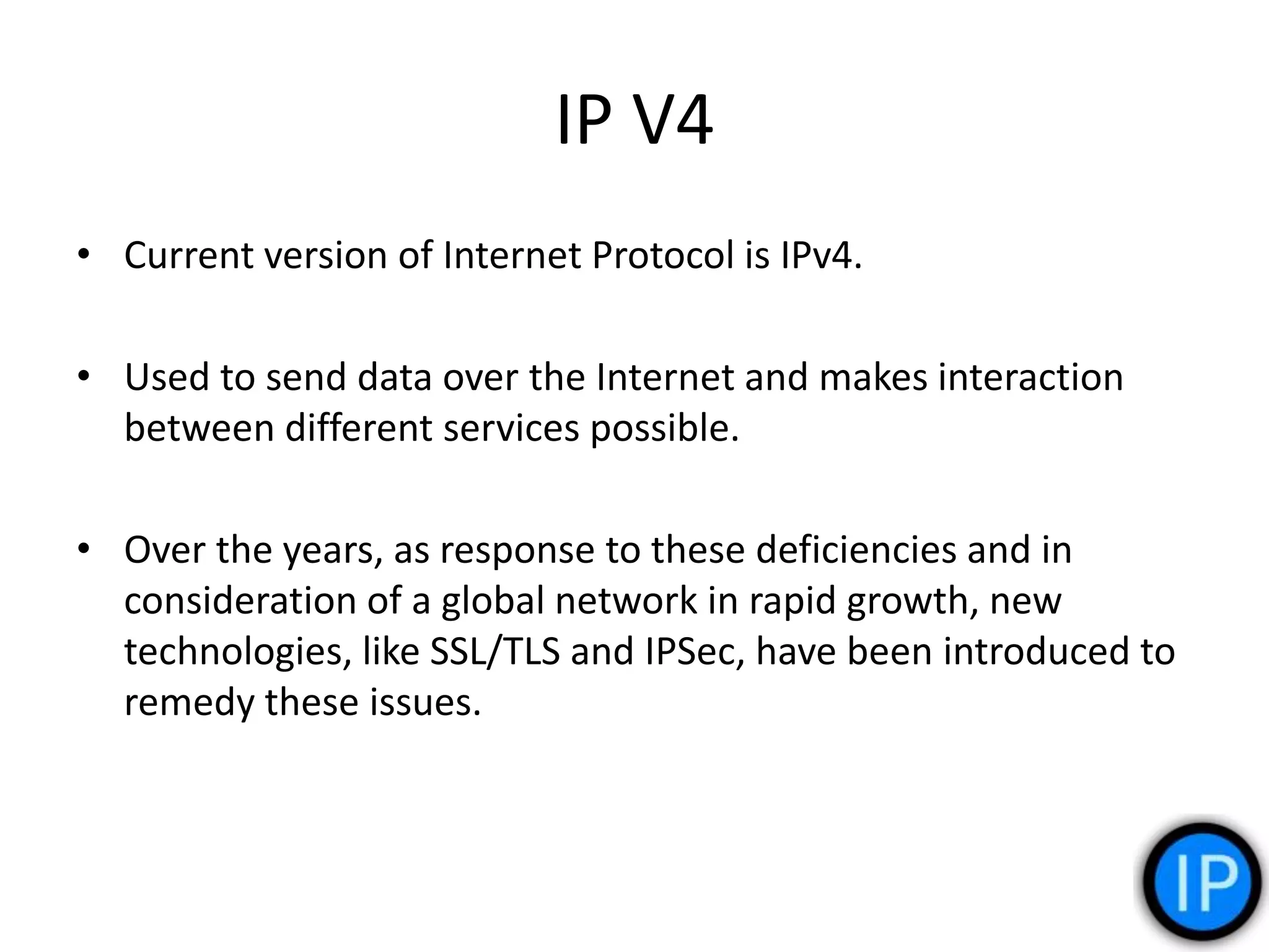 IP V4
• Current version of Internet Protocol is IPv4.
• Used to send data over the Internet and makes interaction
between different services possible.
• Over the years, as response to these deficiencies and in
consideration of a global network in rapid growth, new
technologies, like SSL/TLS and IPSec, have been introduced to
remedy these issues.
 