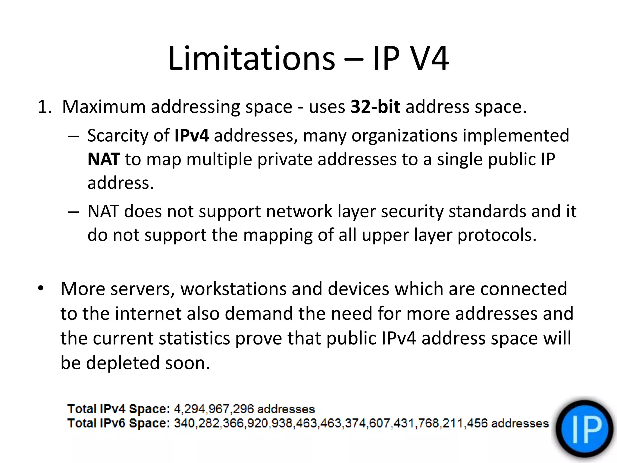 Limitations – IP V4
1. Maximum addressing space - uses 32-bit address space.
– Scarcity of IPv4 addresses, many organizations implemented
NAT to map multiple private addresses to a single public IP
address.
– NAT does not support network layer security standards and it
do not support the mapping of all upper layer protocols.
• More servers, workstations and devices which are connected
to the internet also demand the need for more addresses and
the current statistics prove that public IPv4 address space will
be depleted soon.
 