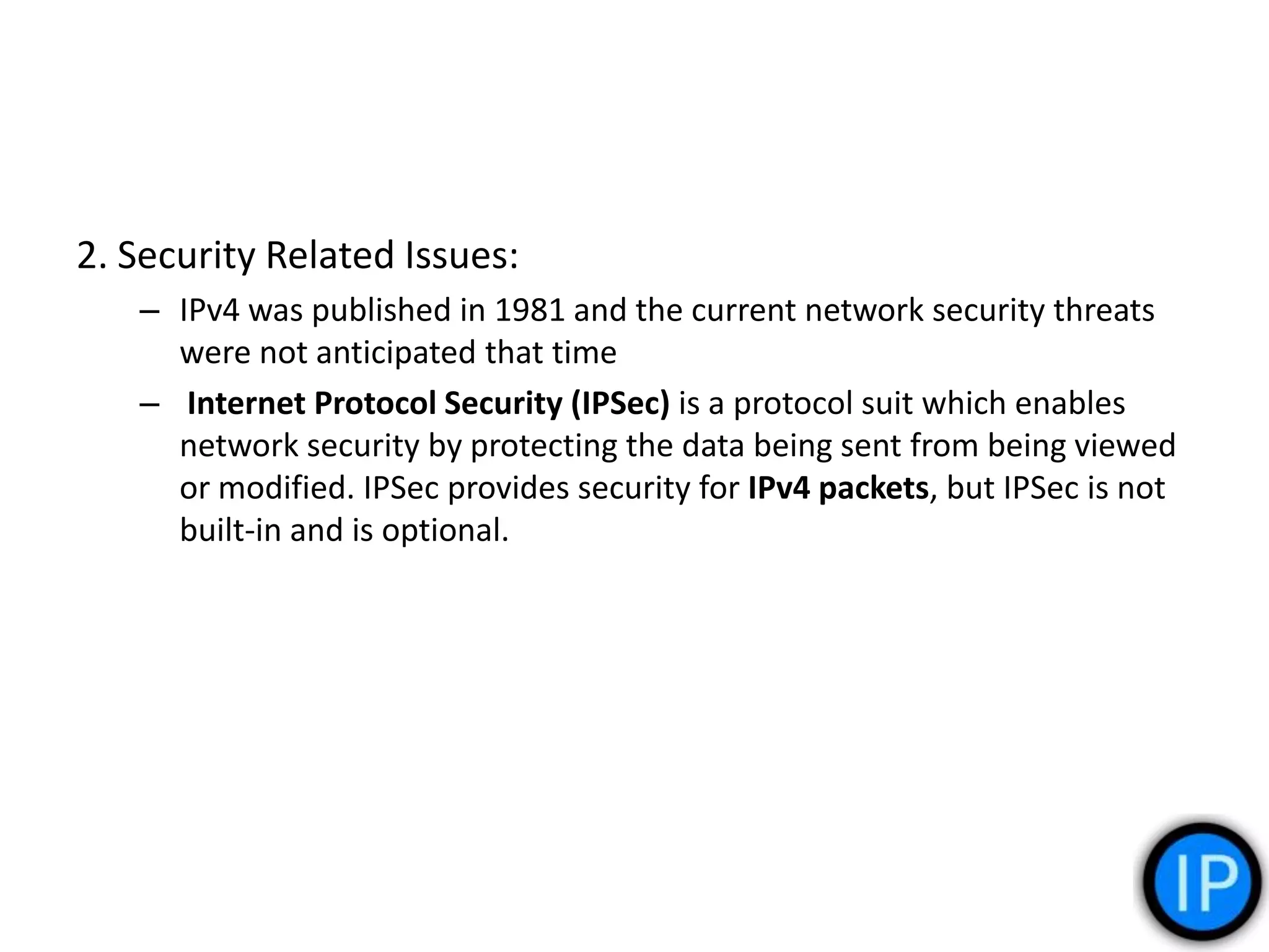 2. Security Related Issues:
– IPv4 was published in 1981 and the current network security threats
were not anticipated that time
– Internet Protocol Security (IPSec) is a protocol suit which enables
network security by protecting the data being sent from being viewed
or modified. IPSec provides security for IPv4 packets, but IPSec is not
built-in and is optional.
 