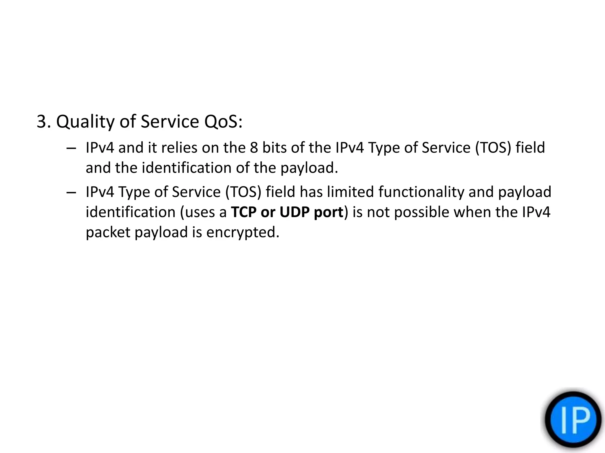 3. Quality of Service QoS:
– IPv4 and it relies on the 8 bits of the IPv4 Type of Service (TOS) field
and the identification of the payload.
– IPv4 Type of Service (TOS) field has limited functionality and payload
identification (uses a TCP or UDP port) is not possible when the IPv4
packet payload is encrypted.
 