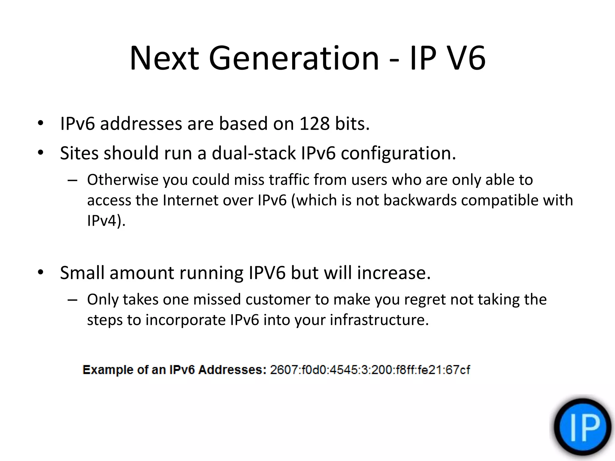 Next Generation - IP V6
• IPv6 addresses are based on 128 bits.
• Sites should run a dual-stack IPv6 configuration.
– Otherwise you could miss traffic from users who are only able to
access the Internet over IPv6 (which is not backwards compatible with
IPv4).
• Small amount running IPV6 but will increase.
– Only takes one missed customer to make you regret not taking the
steps to incorporate IPv6 into your infrastructure.
 