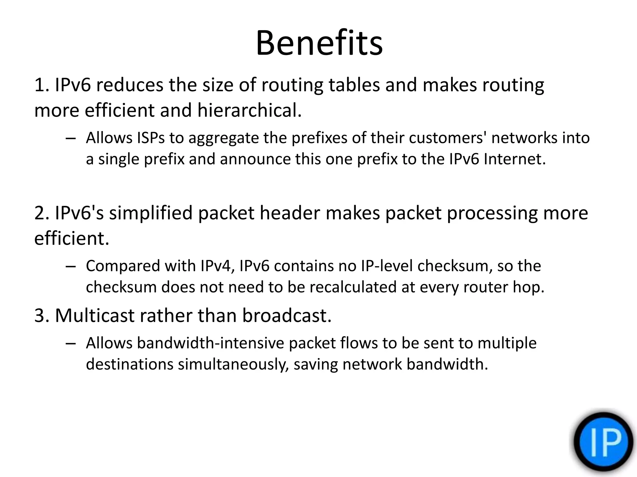 Benefits
1. IPv6 reduces the size of routing tables and makes routing
more efficient and hierarchical.
– Allows ISPs to aggregate the prefixes of their customers' networks into
a single prefix and announce this one prefix to the IPv6 Internet.
2. IPv6's simplified packet header makes packet processing more
efficient.
– Compared with IPv4, IPv6 contains no IP-level checksum, so the
checksum does not need to be recalculated at every router hop.
3. Multicast rather than broadcast.
– Allows bandwidth-intensive packet flows to be sent to multiple
destinations simultaneously, saving network bandwidth.
 