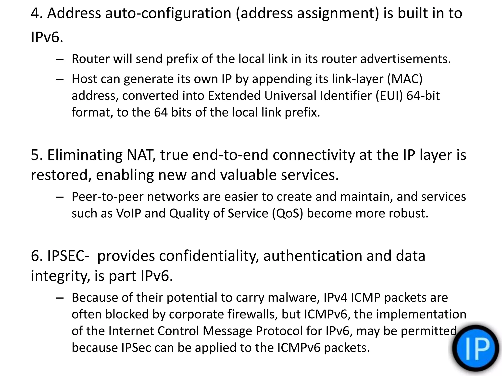 4. Address auto-configuration (address assignment) is built in to
IPv6.
– Router will send prefix of the local link in its router advertisements.
– Host can generate its own IP by appending its link-layer (MAC)
address, converted into Extended Universal Identifier (EUI) 64-bit
format, to the 64 bits of the local link prefix.
5. Eliminating NAT, true end-to-end connectivity at the IP layer is
restored, enabling new and valuable services.
– Peer-to-peer networks are easier to create and maintain, and services
such as VoIP and Quality of Service (QoS) become more robust.
6. IPSEC- provides confidentiality, authentication and data
integrity, is part IPv6.
– Because of their potential to carry malware, IPv4 ICMP packets are
often blocked by corporate firewalls, but ICMPv6, the implementation
of the Internet Control Message Protocol for IPv6, may be permitted
because IPSec can be applied to the ICMPv6 packets.
 