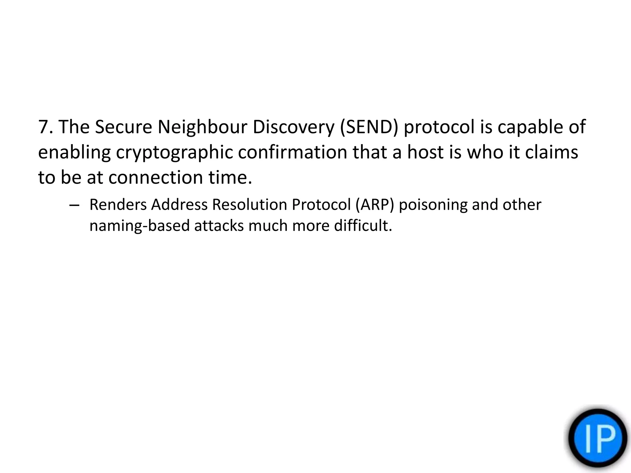 7. The Secure Neighbour Discovery (SEND) protocol is capable of
enabling cryptographic confirmation that a host is who it claims
to be at connection time.
– Renders Address Resolution Protocol (ARP) poisoning and other
naming-based attacks much more difficult.
 