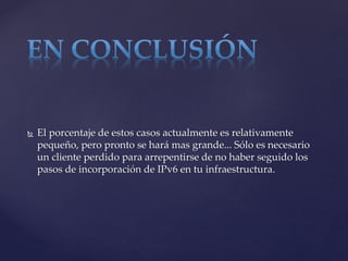  El porcentaje de estos casos actualmente es relativamente
pequeño, pero pronto se hará mas grande... Sólo es necesario
un cliente perdido para arrepentirse de no haber seguido los
pasos de incorporación de IPv6 en tu infraestructura.
 