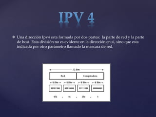  Una dirección Ipv4 esta formada por dos partes: la parte de red y la parte
de host. Esta división no es evidente en la dirección en si, sino que esta
indicada por otro parámetro llamado la mascara de red.
 