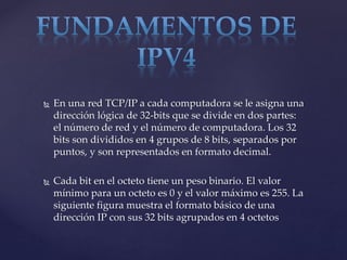  En una red TCP/IP a cada computadora se le asigna una
dirección lógica de 32-bits que se divide en dos partes:
el número de red y el número de computadora. Los 32
bits son divididos en 4 grupos de 8 bits, separados por
puntos, y son representados en formato decimal.
 Cada bit en el octeto tiene un peso binario. El valor
mínimo para un octeto es 0 y el valor máximo es 255. La
siguiente figura muestra el formato básico de una
dirección IP con sus 32 bits agrupados en 4 octetos
 