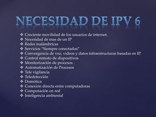  Creciente movilidad de los usuarios de internet.
 Necesidad de mas de un IP
 Redes inalámbricas
 Servicios “Siempre conectados”
 Convergencia de voz, videos y datos infraestructuras basadas en IP.
 Control remoto de dispositivos
 Monitorización de procesos .
 Automatización de Procesos
 Tele vigilancia
 Teledetección
 Domótica
 Conexión directa entre computadoras
 Computación en red
 Inteligencia ambiental
 