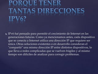  IPv6 fué pensado para permitir el crecimiento de Internet en las
generaciones futuras. Como ya mencionamos antes, cada dispositivo
que se conecta a Internet utiliza una dirección IP que requiere ser
única. Otras soluciones existentes o en desarrollo consideran el
"compartir" una misma dirección IP entre distintos dispositivos, lo
que lleva a redes complicadas que se vuelven frágiles y al mismo
tiempo son difíciles de analizar para corregir problemas.
 