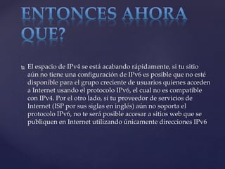  El espacio de IPv4 se está acabando rápidamente, si tu sitio
aún no tiene una configuración de IPv6 es posible que no esté
disponible para el grupo creciente de usuarios quienes acceden
a Internet usando el protocolo IPv6, el cual no es compatible
con IPv4. Por el otro lado, si tu proveedor de servicios de
Internet (ISP por sus siglas en inglés) aún no soporta el
protocolo IPv6, no te será posible accesar a sitios web que se
publiquen en Internet utilizando únicamente direcciones IPv6
 