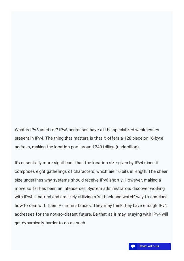 What is IPv6 used for? IPv6 addresses have all the specialized weaknesses
present in IPv4. The thing that matters is that it offers a 128 piece or 16-byte
address, making the location pool around 340 trillion (undecillion).
It’s essentially more significant than the location size given by IPv4 since it
comprises eight gatherings of characters, which are 16 bits in length. The sheer
size underlines why systems should receive IPv6 shortly. However, making a
move so far has been an intense sell. System administrators discover working
with IPv4 is natural and are likely utilizing a ‘sit back and watch’ way to conclude
how to deal with their IP circumstances. They may think they have enough IPv4
addresses for the not-so-distant future. Be that as it may, staying with IPv4 will
get dynamically harder to do as such.
💬 Chat with us
💬 Chat with us
💬 Chat with us
💬 Chat with us
💬 Chat with us
💬 Chat with us
💬 Chat with us
💬 Chat with us
💬 Chat with us
💬 Chat with us
💬 Chat with us
💬 Chat with us
💬 Chat with us
💬 Chat with us
💬 Chat with us
💬 Chat with us
💬 Chat with us
💬 Chat with us
💬 Chat with us
💬 Chat with us
 