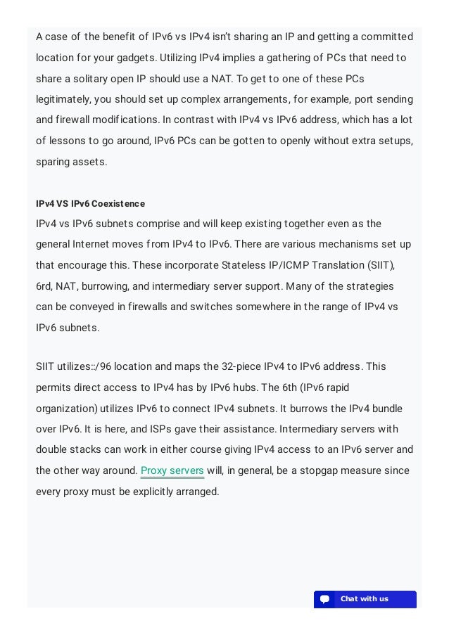 A case of the benefit of IPv6 vs IPv4 isn’t sharing an IP and getting a committed
location for your gadgets. Utilizing IPv4 implies a gathering of PCs that need to
share a solitary open IP should use a NAT. To get to one of these PCs
legitimately, you should set up complex arrangements, for example, port sending
and firewall modifications. In contrast with IPv4 vs IPv6 address, which has a lot
of lessons to go around, IPv6 PCs can be gotten to openly without extra setups,
sparing assets.
IPv4 VS IPv6 Coexistence
IPv4 vs IPv6 subnets comprise and will keep existing together even as the
general Internet moves from IPv4 to IPv6. There are various mechanisms set up
that encourage this. These incorporate Stateless IP/ICMP Translation (SIIT),
6rd, NAT, burrowing, and intermediary server support. Many of the strategies
can be conveyed in firewalls and switches somewhere in the range of IPv4 vs
IPv6 subnets.
SIIT utilizes::/96 location and maps the 32-piece IPv4 to IPv6 address. This
permits direct access to IPv4 has by IPv6 hubs. The 6th (IPv6 rapid
organization) utilizes IPv6 to connect IPv4 subnets. It burrows the IPv4 bundle
over IPv6. It is here, and ISPs gave their assistance. Intermediary servers with
double stacks can work in either course giving IPv4 access to an IPv6 server and
the other way around. Proxy servers will, in general, be a stopgap measure since
every proxy must be explicitly arranged.
💬 Chat with us
💬 Chat with us
💬 Chat with us
💬 Chat with us
💬 Chat with us
💬 Chat with us
💬 Chat with us
💬 Chat with us
💬 Chat with us
💬 Chat with us
💬 Chat with us
💬 Chat with us
💬 Chat with us
💬 Chat with us
💬 Chat with us
💬 Chat with us
💬 Chat with us
💬 Chat with us
💬 Chat with us
💬 Chat with us
 