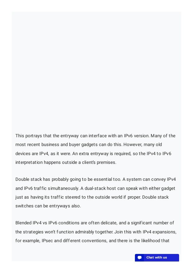 This portrays that the entryway can interface with an IPv6 version. Many of the
most recent business and buyer gadgets can do this. However, many old
devices are IPv4, as it were. An extra entryway is required, so the IPv4 to IPv6
interpretation happens outside a client’s premises.
Double stack has probably going to be essential too. A system can convey IPv4
and IPv6 traffic simultaneously. A dual-stack host can speak with either gadget
just as having its traffic steered to the outside world if proper. Double stack
switches can be entryways also.
Blended IPv4 vs IPv6 conditions are often delicate, and a significant number of
the strategies won’t function admirably together. Join this with IPv4 expansions,
for example, IPsec and different conventions, and there is the likelihood that
💬 Chat with us
💬 Chat with us
💬 Chat with us
💬 Chat with us
💬 Chat with us
💬 Chat with us
💬 Chat with us
💬 Chat with us
💬 Chat with us
💬 Chat with us
💬 Chat with us
💬 Chat with us
💬 Chat with us
💬 Chat with us
💬 Chat with us
💬 Chat with us
💬 Chat with us
💬 Chat with us
💬 Chat with us
💬 Chat with us
 
