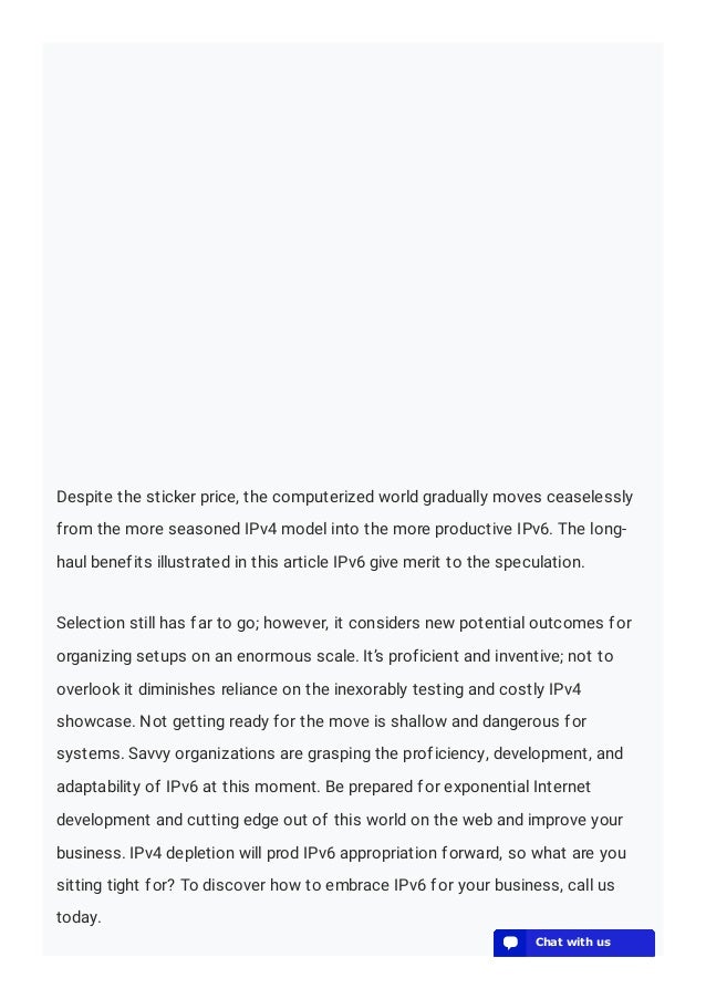 Despite the sticker price, the computerized world gradually moves ceaselessly
from the more seasoned IPv4 model into the more productive IPv6. The long-
haul benefits illustrated in this article IPv6 give merit to the speculation.
Selection still has far to go; however, it considers new potential outcomes for
organizing setups on an enormous scale. It’s proficient and inventive; not to
overlook it diminishes reliance on the inexorably testing and costly IPv4
showcase. Not getting ready for the move is shallow and dangerous for
systems. Savvy organizations are grasping the proficiency, development, and
adaptability of IPv6 at this moment. Be prepared for exponential Internet
development and cutting edge out of this world on the web and improve your
business. IPv4 depletion will prod IPv6 appropriation forward, so what are you
sitting tight for? To discover how to embrace IPv6 for your business, call us
today.
💬 Chat with us
💬 Chat with us
💬 Chat with us
💬 Chat with us
💬 Chat with us
💬 Chat with us
💬 Chat with us
💬 Chat with us
💬 Chat with us
💬 Chat with us
💬 Chat with us
💬 Chat with us
💬 Chat with us
💬 Chat with us
💬 Chat with us
💬 Chat with us
💬 Chat with us
💬 Chat with us
💬 Chat with us
💬 Chat with us
 