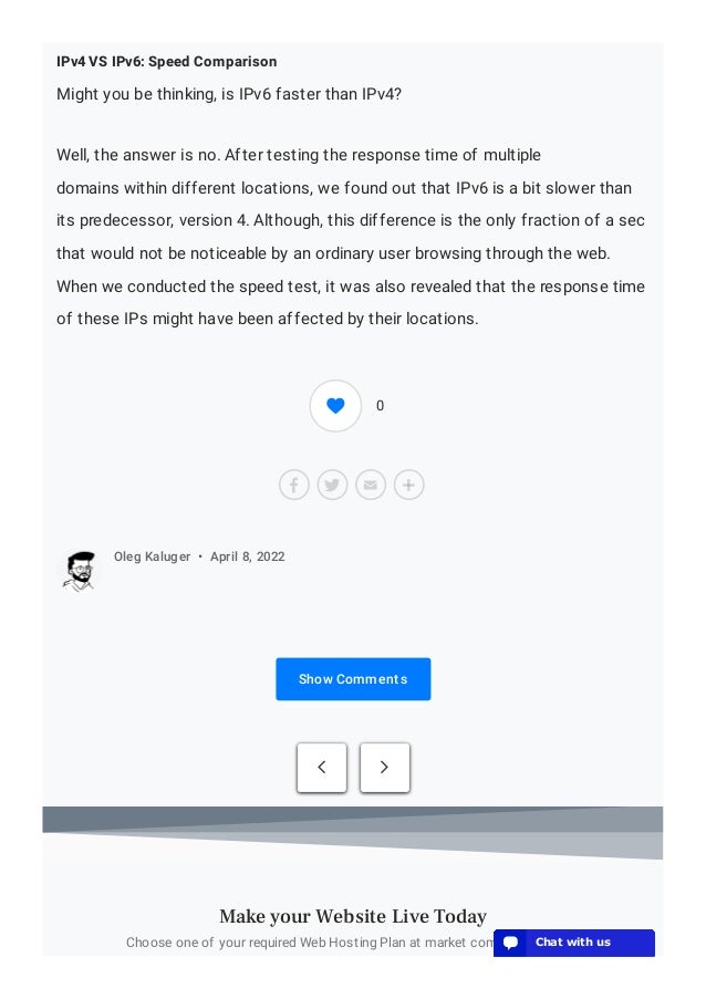 IPv4 VS IPv6: Speed Comparison
Might you be thinking, is IPv6 faster than IPv4?
Well, the answer is no. After testing the response time of multiple
domains within different locations, we found out that IPv6 is a bit slower than
its predecessor, version 4. Although, this difference is the only fraction of a sec
that would not be noticeable by an ordinary user browsing through the web.
When we conducted the speed test, it was also revealed that the response time
of these IPs might have been affected by their locations.
Show Comments
Oleg Kaluger • April 8, 2022
 
Choose one of your required Web Hosting Plan at market competitive prices
Make your Website Live Today
0
💬 Chat with us
💬 Chat with us
💬 Chat with us
💬 Chat with us
💬 Chat with us
💬 Chat with us
💬 Chat with us
💬 Chat with us
💬 Chat with us
💬 Chat with us
💬 Chat with us
💬 Chat with us
💬 Chat with us
💬 Chat with us
💬 Chat with us
💬 Chat with us
💬 Chat with us
💬 Chat with us
💬 Chat with us
💬 Chat with us
 
