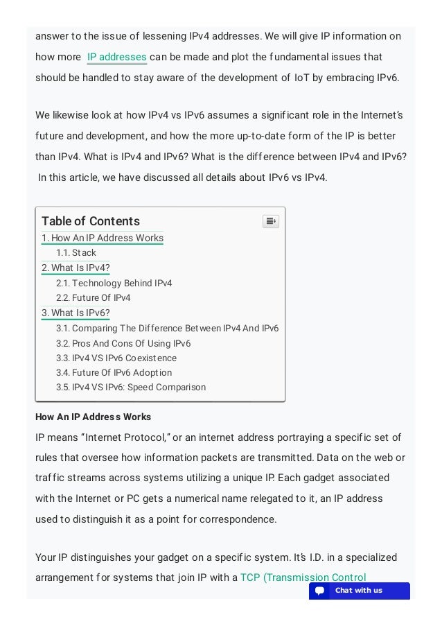 answer to the issue of lessening IPv4 addresses. We will give IP information on
how more IP addresses can be made and plot the fundamental issues that
should be handled to stay aware of the development of IoT by embracing IPv6.
We likewise look at how IPv4 vs IPv6 assumes a significant role in the Internet’s
future and development, and how the more up-to-date form of the IP is better
than IPv4. What is IPv4 and IPv6? What is the difference between IPv4 and IPv6?
In this article, we have discussed all details about IPv6 vs IPv4.
How An IP Address Works
IP means “Internet Protocol,” or an internet address portraying a specific set of
rules that oversee how information packets are transmitted. Data on the web or
traffic streams across systems utilizing a unique IP. Each gadget associated
with the Internet or PC gets a numerical name relegated to it, an IP address
used to distinguish it as a point for correspondence.
Your IP distinguishes your gadget on a specific system. It’s I.D. in a specialized
arrangement for systems that join IP with a TCP (Transmission Control
Table of Contents
1. How An IP Address Works
1.1. Stack
2. What Is IPv4?
2.1. Technology Behind IPv4
2.2. Future Of IPv4
3. What Is IPv6?
3.1. Comparing The Difference Between IPv4 And IPv6
3.2. Pros And Cons Of Using IPv6
3.3. IPv4 VS IPv6 Coexistence
3.4. Future Of IPv6 Adoption
3.5. IPv4 VS IPv6: Speed Comparison

💬 Chat with us
💬 Chat with us
💬 Chat with us
💬 Chat with us
💬 Chat with us
💬 Chat with us
💬 Chat with us
💬 Chat with us
💬 Chat with us
💬 Chat with us
💬 Chat with us
💬 Chat with us
💬 Chat with us
💬 Chat with us
💬 Chat with us
💬 Chat with us
💬 Chat with us
💬 Chat with us
💬 Chat with us
💬 Chat with us
 