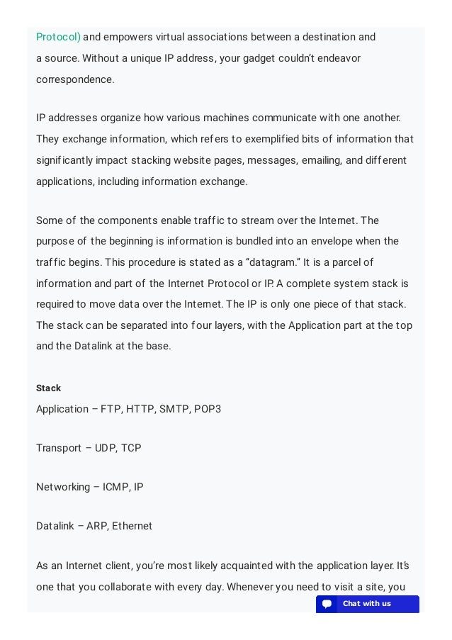 Protocol) and empowers virtual associations between a destination and
a source. Without a unique IP address, your gadget couldn’t endeavor
correspondence.
IP addresses organize how various machines communicate with one another.
They exchange information, which refers to exemplified bits of information that
significantly impact stacking website pages, messages, emailing, and different
applications, including information exchange.
Some of the components enable traffic to stream over the Internet. The
purpose of the beginning is information is bundled into an envelope when the
traffic begins. This procedure is stated as a “datagram.” It is a parcel of
information and part of the Internet Protocol or IP. A complete system stack is
required to move data over the Internet. The IP is only one piece of that stack.
The stack can be separated into four layers, with the Application part at the top
and the Datalink at the base.
Stack
Application – FTP, HTTP, SMTP, POP3
Transport – UDP, TCP
Networking – ICMP, IP
Datalink – ARP, Ethernet
As an Internet client, you’re most likely acquainted with the application layer. It’s
one that you collaborate with every day. Whenever you need to visit a site, you
💬 Chat with us
💬 Chat with us
💬 Chat with us
💬 Chat with us
💬 Chat with us
💬 Chat with us
💬 Chat with us
💬 Chat with us
💬 Chat with us
💬 Chat with us
💬 Chat with us
💬 Chat with us
💬 Chat with us
💬 Chat with us
💬 Chat with us
💬 Chat with us
💬 Chat with us
💬 Chat with us
💬 Chat with us
💬 Chat with us
 