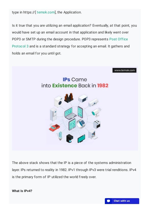 type in https://[ temok.com], the Application.
Is it true that you are utilizing an email application? Eventually, at that point, you
would have set up an email account in that application and likely went over
POP3 or SMTP during the design procedure. POP3 represents Post Office
Protocol 3 and is a standard strategy for accepting an email. It gathers and
holds an email for you until got.
The above stack shows that the IP is a piece of the systems administration
layer. IPs returned to reality in 1982. IPv1 through IPv3 were trial renditions. IPv4
is the primary form of IP utilized the world freely over.
What Is IPv4?
💬 Chat with us
💬 Chat with us
💬 Chat with us
💬 Chat with us
💬 Chat with us
💬 Chat with us
💬 Chat with us
💬 Chat with us
💬 Chat with us
💬 Chat with us
💬 Chat with us
💬 Chat with us
💬 Chat with us
💬 Chat with us
💬 Chat with us
💬 Chat with us
💬 Chat with us
💬 Chat with us
💬 Chat with us
💬 Chat with us
 