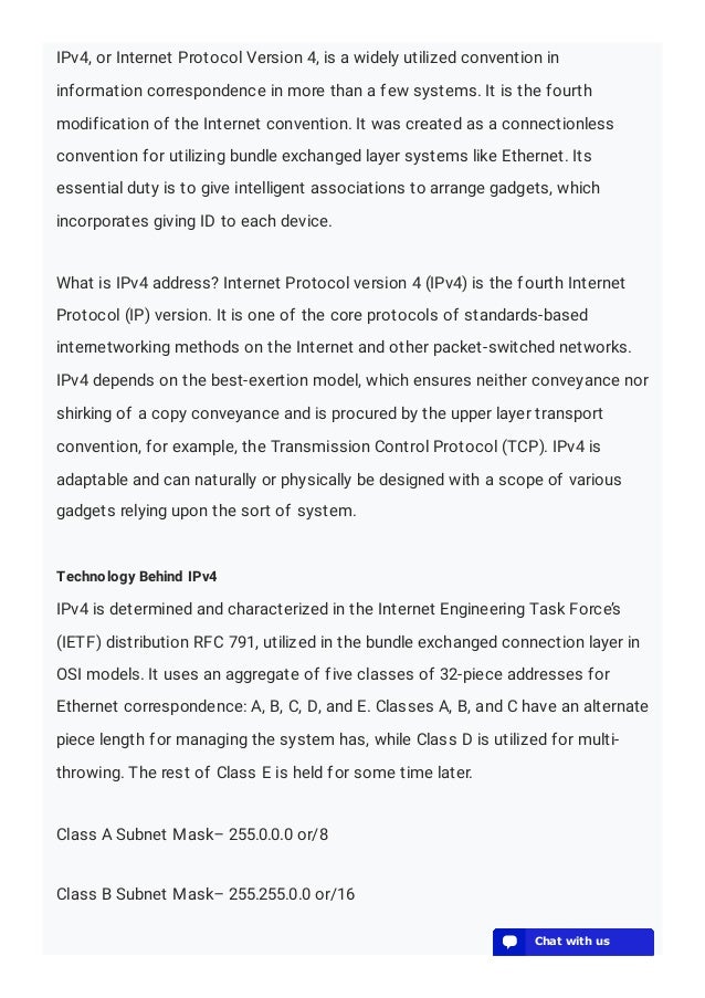 IPv4, or Internet Protocol Version 4, is a widely utilized convention in
information correspondence in more than a few systems. It is the fourth
modification of the Internet convention. It was created as a connectionless
convention for utilizing bundle exchanged layer systems like Ethernet. Its
essential duty is to give intelligent associations to arrange gadgets, which
incorporates giving ID to each device.
What is IPv4 address? Internet Protocol version 4 (IPv4) is the fourth Internet
Protocol (IP) version. It is one of the core protocols of standards-based
internetworking methods on the Internet and other packet-switched networks.
IPv4 depends on the best-exertion model, which ensures neither conveyance nor
shirking of a copy conveyance and is procured by the upper layer transport
convention, for example, the Transmission Control Protocol (TCP). IPv4 is
adaptable and can naturally or physically be designed with a scope of various
gadgets relying upon the sort of system.
Technology Behind IPv4
IPv4 is determined and characterized in the Internet Engineering Task Force’s
(IETF) distribution RFC 791, utilized in the bundle exchanged connection layer in
OSI models. It uses an aggregate of five classes of 32-piece addresses for
Ethernet correspondence: A, B, C, D, and E. Classes A, B, and C have an alternate
piece length for managing the system has, while Class D is utilized for multi-
throwing. The rest of Class E is held for some time later.
Class A Subnet Mask– 255.0.0.0 or/8
Class B Subnet Mask– 255.255.0.0 or/16
💬 Chat with us
💬 Chat with us
💬 Chat with us
💬 Chat with us
💬 Chat with us
💬 Chat with us
💬 Chat with us
💬 Chat with us
💬 Chat with us
💬 Chat with us
💬 Chat with us
💬 Chat with us
💬 Chat with us
💬 Chat with us
💬 Chat with us
💬 Chat with us
💬 Chat with us
💬 Chat with us
💬 Chat with us
💬 Chat with us
 