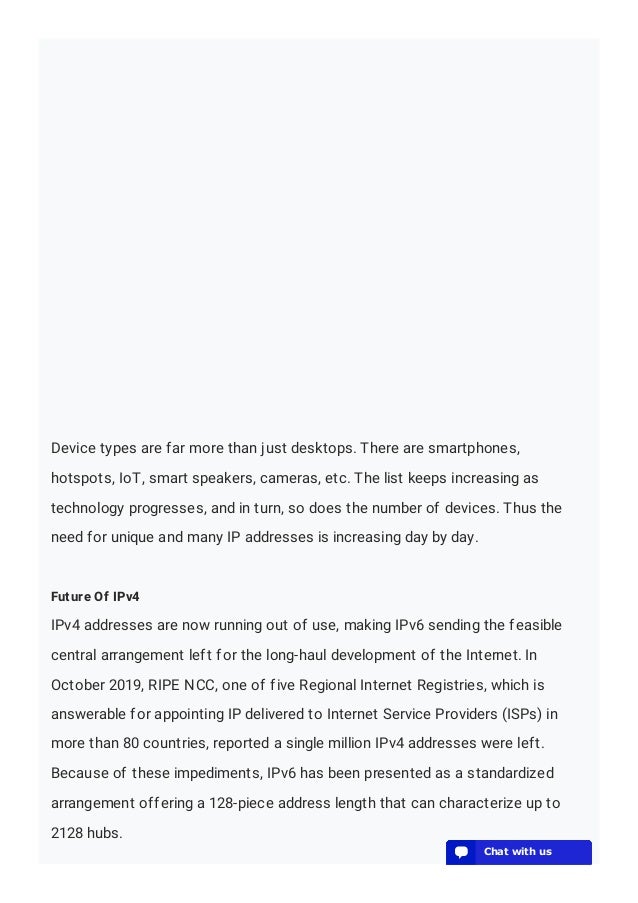 Device types are far more than just desktops. There are smartphones,
hotspots, IoT, smart speakers, cameras, etc. The list keeps increasing as
technology progresses, and in turn, so does the number of devices. Thus the
need for unique and many IP addresses is increasing day by day.
Future Of IPv4
IPv4 addresses are now running out of use, making IPv6 sending the feasible
central arrangement left for the long-haul development of the Internet. In
October 2019, RIPE NCC, one of five Regional Internet Registries, which is
answerable for appointing IP delivered to Internet Service Providers (ISPs) in
more than 80 countries, reported a single million IPv4 addresses were left.
Because of these impediments, IPv6 has been presented as a standardized
arrangement offering a 128-piece address length that can characterize up to
2128 hubs.
💬 Chat with us
💬 Chat with us
💬 Chat with us
💬 Chat with us
💬 Chat with us
💬 Chat with us
💬 Chat with us
💬 Chat with us
💬 Chat with us
💬 Chat with us
💬 Chat with us
💬 Chat with us
💬 Chat with us
💬 Chat with us
💬 Chat with us
💬 Chat with us
💬 Chat with us
💬 Chat with us
💬 Chat with us
💬 Chat with us
 