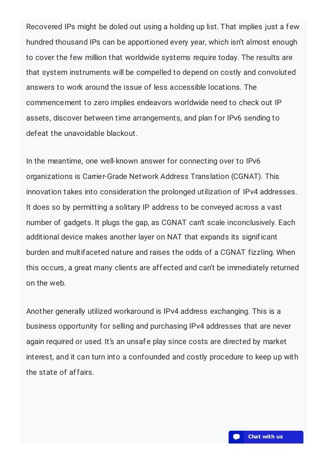 Recovered IPs might be doled out using a holding up list. That implies just a few
hundred thousand IPs can be apportioned every year, which isn’t almost enough
to cover the few million that worldwide systems require today. The results are
that system instruments will be compelled to depend on costly and convoluted
answers to work around the issue of less accessible locations. The
commencement to zero implies endeavors worldwide need to check out IP
assets, discover between time arrangements, and plan for IPv6 sending to
defeat the unavoidable blackout.
In the meantime, one well-known answer for connecting over to IPv6
organizations is Carrier-Grade Network Address Translation (CGNAT). This
innovation takes into consideration the prolonged utilization of IPv4 addresses.
It does so by permitting a solitary IP address to be conveyed across a vast
number of gadgets. It plugs the gap, as CGNAT can’t scale inconclusively. Each
additional device makes another layer on NAT that expands its significant
burden and multifaceted nature and raises the odds of a CGNAT fizzling. When
this occurs, a great many clients are affected and can’t be immediately returned
on the web.
Another generally utilized workaround is IPv4 address exchanging. This is a
business opportunity for selling and purchasing IPv4 addresses that are never
again required or used. It’s an unsafe play since costs are directed by market
interest, and it can turn into a confounded and costly procedure to keep up with
the state of affairs.
💬 Chat with us
💬 Chat with us
💬 Chat with us
💬 Chat with us
💬 Chat with us
💬 Chat with us
💬 Chat with us
💬 Chat with us
💬 Chat with us
💬 Chat with us
💬 Chat with us
💬 Chat with us
💬 Chat with us
💬 Chat with us
💬 Chat with us
💬 Chat with us
💬 Chat with us
💬 Chat with us
💬 Chat with us
💬 Chat with us
 