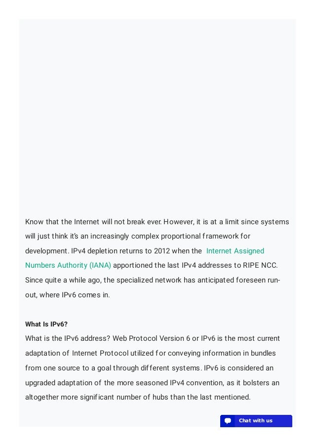 Know that the Internet will not break ever. However, it is at a limit since systems
will just think it’s an increasingly complex proportional framework for
development. IPv4 depletion returns to 2012 when the Internet Assigned
Numbers Authority (IANA) apportioned the last IPv4 addresses to RIPE NCC.
Since quite a while ago, the specialized network has anticipated foreseen run-
out, where IPv6 comes in.
What Is IPv6?
What is the IPv6 address? Web Protocol Version 6 or IPv6 is the most current
adaptation of Internet Protocol utilized for conveying information in bundles
from one source to a goal through different systems. IPv6 is considered an
upgraded adaptation of the more seasoned IPv4 convention, as it bolsters an
altogether more significant number of hubs than the last mentioned.
💬 Chat with us
💬 Chat with us
💬 Chat with us
💬 Chat with us
💬 Chat with us
💬 Chat with us
💬 Chat with us
💬 Chat with us
💬 Chat with us
💬 Chat with us
💬 Chat with us
💬 Chat with us
💬 Chat with us
💬 Chat with us
💬 Chat with us
💬 Chat with us
💬 Chat with us
💬 Chat with us
💬 Chat with us
💬 Chat with us
 