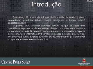 02/10
Introdução
O endereço IP é um identificador dado a cada dispositivo (celular,
computador, geladeira, tablet, relógio inteligente e tantos outros)
conectado à rede.
O padrão IPv4 (Internet Protocol Version 4), que abrangia uma
quantidade exponencial de endereços, desde o começo, comportava a
demanda necessária. No entanto, com o aumento de dispositivos capazes
de se conectar à internet, o IPv4 tornou-se incapaz de suprir esse serviço.
Foi então que surgiu a versão 6, o IPv6, criado, entre outras, para aumentar
a capacidade de endereços distribuídos.
 