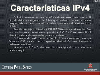 03/10
O IPv4 é formado por uma sequência de números compostos de 32
bits, divididos em 4 grupos de 8 bits que recebem o nome de octeto,
porque cada um deles tem oito posições quando visualizados na forma
binária.
Permite que sejam utilizados 4 294 967 296 endereços diferentes. Para
esses endereços, existem classes, que são A, B, C, D e E. As classes D e E
não são usadas e são reservadas para um uso futuro.
O formato de texto desse protocolo é nnn.nnn.nnn.nnn, em que
0<=nnn<=255, e cada n é um algarismo decimal. Os zeros à esquerda
podem ser omitidos.
Já as classes A, B e C, são para diferentes tipos de uso, conforme a
tabela a seguir:
 