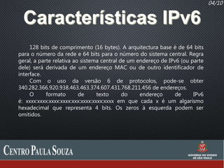 04/10
128 bits de comprimento (16 bytes). A arquitectura base é de 64 bits
para o número da rede e 64 bits para o número do sistema central. Regra
geral, a parte relativa ao sistema central de um endereço de IPv6 (ou parte
dele) será derivada de um endereço MAC ou de outro identificador de
interface.
Com o uso da versão 6 de protocolos, pode-se obter
340.282.366.920.938.463.463.374.607.431.768.211.456 de endereços.
O formato de texto do endereço de IPv6
é: xxxx:xxxx:xxxx:xxxx:xxx:xxxx:xxxx:xxxx em que cada x é um algarismo
hexadecimal que representa 4 bits. Os zeros à esquerda podem ser
omitidos.
 