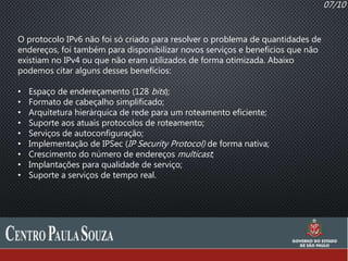 07/10
O protocolo IPv6 não foi só criado para resolver o problema de quantidades de
endereços, foi também para disponibilizar novos serviços e benefícios que não
existiam no IPv4 ou que não eram utilizados de forma otimizada. Abaixo
podemos citar alguns desses benefícios:
• Espaço de endereçamento (128 bits);
• Formato de cabeçalho simplificado;
• Arquitetura hierárquica de rede para um roteamento eficiente;
• Suporte aos atuais protocolos de roteamento;
• Serviços de autoconfiguração;
• Implementação de IPSec (IP Security Protocol) de forma nativa;
• Crescimento do número de endereços multicast;
• Implantações para qualidade de serviço;
• Suporte a serviços de tempo real.
 