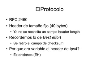 ElProtocolo
●   RFC 2460
●   Header de tamaño fijo (40 bytes)
    ●   Ya no se necesita un campo header length
●   Recordemos lo de Best effort
    ●   Se retiro el campo de checksum
●   Por que era variable el header de Ipv4?
    ●   Extensiones (EH)
 