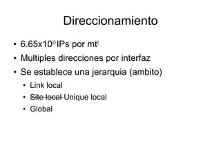 Direccionamiento
●   6.65x1023 IPs por mt2
●   Multiples direcciones por interfaz
●   Se establece una jerarquia (ambito)
    ●   Link local
    ●   Site local Unique local
    ●   Global
 