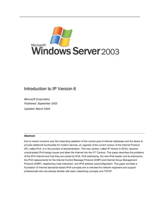 Introduction to IP Version 6

Microsoft Corporation
Published: September 2003
Updated: March 2004




Abstract

Due to recent concerns over the impending depletion of the current pool of Internet addresses and the desire to
provide additional functionality for modern devices, an upgrade of the current version of the Internet Protocol
(IP), called IPv4, is in the process of standardization. This new version, called IP Version 6 (IPv6), resolves
unanticipated IPv4 design issues and takes the Internet into the 21st Century. This paper describes the problems
of the IPv4 Internet and how they are solved by IPv6, IPv6 addressing, the new IPv6 header and its extensions,
the IPv6 replacements for the Internet Control Message Protocol (ICMP) and Internet Group Management
Protocol (IGMP), neighboring node interaction, and IPv6 address autoconfiguration. This paper provides a
foundation of Internet standards-based IPv6 concepts and is intended for network engineers and support
professionals who are already familiar with basic networking concepts and TCP/IP.
 
