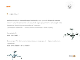 Ipv6O QUE É IPv6 ?	IPv6é abreviação de Internet Protocol version 6 ou, em português, Protocolo Internet versão 6. Um protocolo consiste num conjunto de regras que permitem a comunicação entre dispositivos. Grosso modo, protocolo é uma "linguagem". O IP é a base da Internet, e a versão utilizada atualmente é a versão 4 (IPv4).Exemplos de IP:IPv4:  200.434.432.2Os endereços IPv6 são normalmente escritos como oito grupos de 4 dígitos hexadecimais. Por exemplo:IPV6:  2001:db8:85a3::8a2e:370:7334