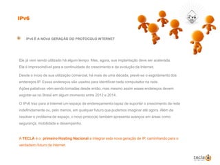 IPv6IPv6 É A NOVA GERAÇÃO DO PROTOCOLO INTERNET	Ele já vem sendo utilizado há algum tempo. Mas, agora, sua implantação deve ser acelerada. Ela é imprescindível para a continuidade do crescimento e da evolução da Internet. 	Desde o início de sua utilização comercial, há mais de uma década, prevê-se o esgotamento dos endereços IP. Esses endereços são usados para identificar cada computador na rede. Ações paliativas vêm sendo tomadas desde então, mas mesmo assim esses endereços devem esgotar-se no Brasil em algum momento entre 2012 e 2014. 	O IPv6 traz para a Internet um espaço de endereçamento capaz de suportar o crescimento da rede indefinidamente ou, pelo menos, em qualquer futuro que pudemos imaginar até agora. Além de resolver o problema de espaço, o novo protocolo também apresenta avanços em áreas como segurança, mobilidade e desempenho. A TECLA é o  primeiro Hosting Nacional a integrar esta nova geração de IP, caminhando para o verdadeiro futuro da internet.
