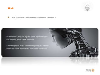 IPv6POR QUE O IPv6 É IMPORTANTE PARA MINHA EMPRESA ?Se a Internet é, hoje, de alguma forma, importante para sua empresa, então o IPv6 também é. A implantação do IPv6 é fundamental para que a Internet continue a existir, a crescer e a evoluir sem obstáculos. 