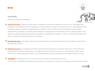 IPv6VANTAGENSFatores que motivam sua implantação: Internet das coisas: Imagina-se um futuro onde a computação será ainda mais integrante ao nosso dia a dia.  A tecnologia estará presente em vários dispositivos hoje não inteligentes, que serão capazes de interagir autonomamente entre si - computadores invisíveis interligados à Internet, embutidos nos objetos usados no cotidiano - tornando a vida um pouco mais simples. Pode-se imaginar eletrodomésticos conectados, automóveis, edifícios inteligentes, equipamentos de monitoramento médico, etc. Dezenas, talvez mesmo centenas ou milhares de equipamentos estarão conectados em cada residência e escritório... O IPv6, com endereços abundantes, fixos, válidos, é necessário para fazer desse futuro uma realidade.Expansão das redes:Vários fatores motivam uma expansão cada vez mais acelerada da Internet: a inclusão digital, as redes 3G, etc. São necessários mais IPs.Qualidade de serviço: A convergência das redes de telecomunicações futuras para a camada de rede comum, o IPv6, favorecerá o amadurecimento de serviços hoje incipientes, como VoIP, streaming de vídeo em tempo real, etc, e fará aparecerem outros, novos. O IPv6 tem um suporte melhorado a classes de serviço diferenciadas, em função das exigências e prioridades do serviço em causa.Mobilidade: A mobilidade está a tornar-se um fator muito importante na sociedade de hoje em dia. O IPv6 suporta a mobilidade dos utilizadores, estes poderão ser contactados em qualquer rede através do seu endereço IPv6 de origem.