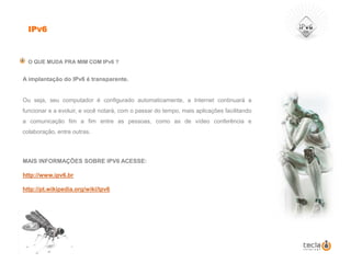 IPv6O QUE MUDA PRA MIM COM IPv6 ?A implantação do IPv6 é transparente. Ou seja, seu computador é configurado automaticamente, a Internet continuará a funcionar e a evoluir, e você notará, com o passar do tempo, mais aplicações facilitando a comunicação fim a fim entre as pessoas, como as de vídeo conferência e colaboração, entre outras. MAIS INFORMAÇÕES SOBRE IPV6 ACESSE:http://www.ipv6.brhttp://pt.wikipedia.org/wiki/Ipv6